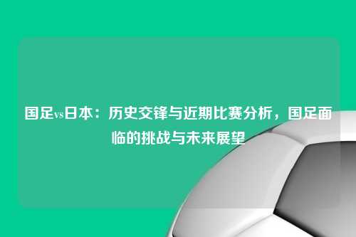 国足vs日本：历史交锋与近期比赛分析，国足面临的挑战与未来展望