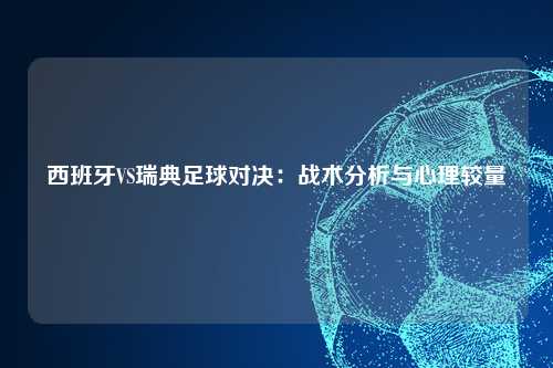西班牙VS瑞典足球对决：战术分析与心理较量