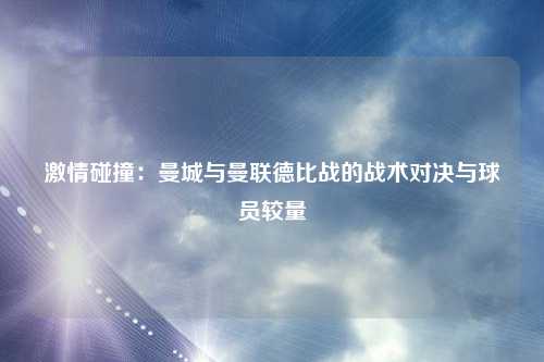 激情碰撞:曼城与曼联德比战的战术对决与球员较量