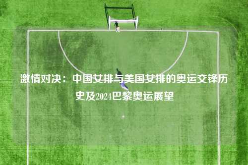 激情对决：中国女排与美国女排的奥运交锋历史及2024巴黎奥运展望