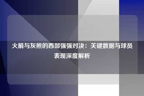 火箭与灰熊的西部强强对决:关键数据与球员表现深度解析