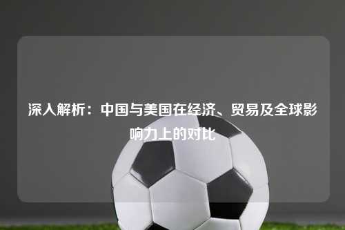 深入解析:中国与美国在经济、贸易及全球影响力上的对比
