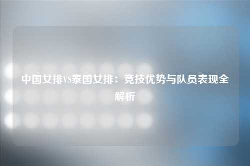 中国女排VS泰国女排：竞技优势与队员表现全解析