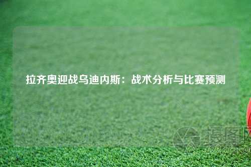 拉齐奥迎战乌迪内斯：战术分析与比赛预测