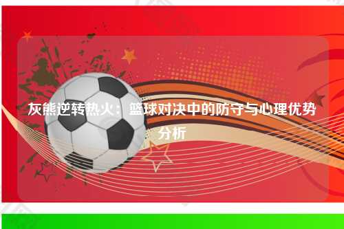 灰熊逆转热火：篮球对决中的防守与心理优势分析