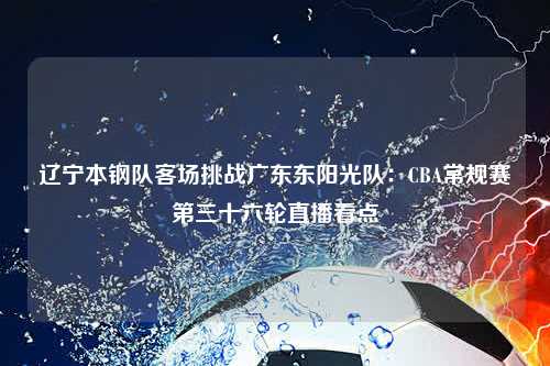 辽宁本钢队客场挑战广东东阳光队：CBA常规赛第三十六轮直播看点