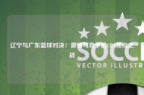 辽宁与广东篮球对决：激情与竞争的CBA焦点之战