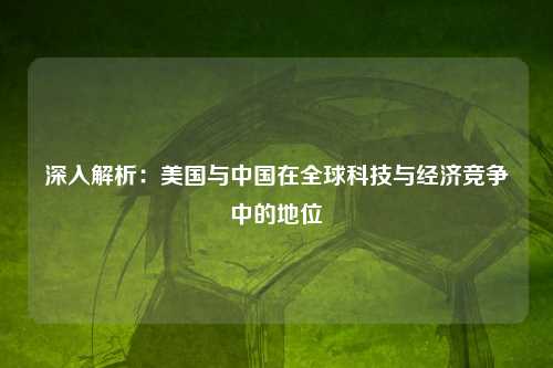 深入解析：美国与中国在全球科技与经济竞争中的地位