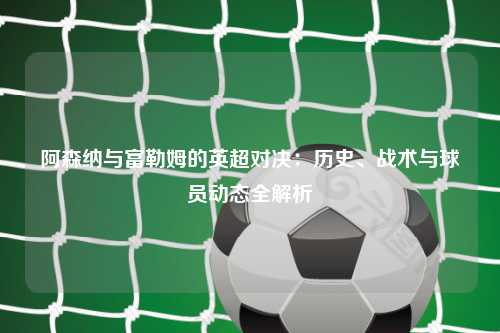 阿森纳与富勒姆的英超对决:历史、战术与球员动态全解析