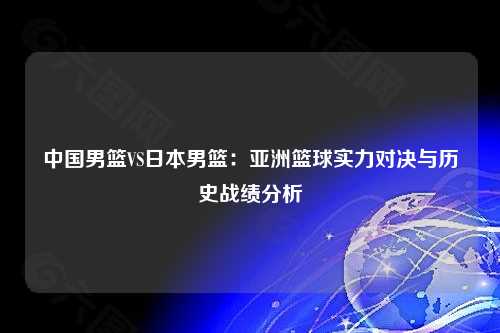 中国男篮VS日本男篮：亚洲篮球实力对决与历史战绩分析