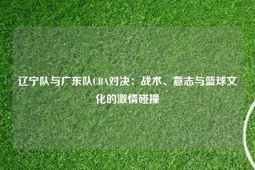 辽宁队与广东队CBA对决:战术、意志与篮球文化的激情碰撞