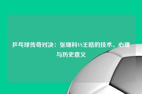 乒乓球传奇对决：张继科VS王皓的技术、心理与历史意义