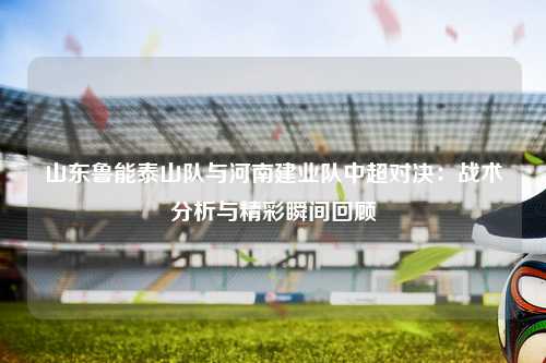 山东鲁能泰山队与河南建业队中超对决:战术分析与精彩瞬间回顾