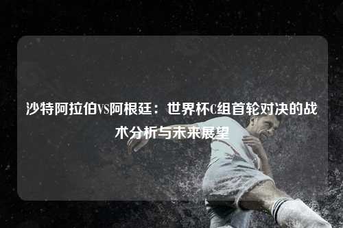 沙特阿拉伯VS阿根廷:世界杯C组首轮对决的战术分析与未来展望