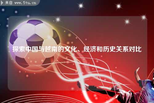 探索中国与越南的文化、经济和历史关系对比