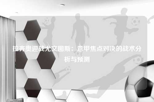 拉齐奥迎战尤文图斯:意甲焦点对决的战术分析与预测