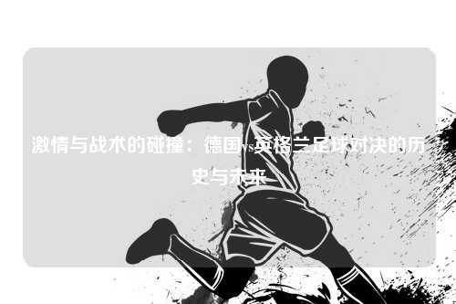 激情与战术的碰撞：德国vs英格兰足球对决的历史与未来