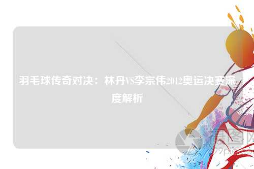 羽毛球传奇对决:林丹VS李宗伟2012奥运决赛深度解析