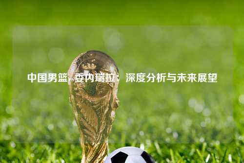 中国男篮vs委内瑞拉：深度分析与未来展望