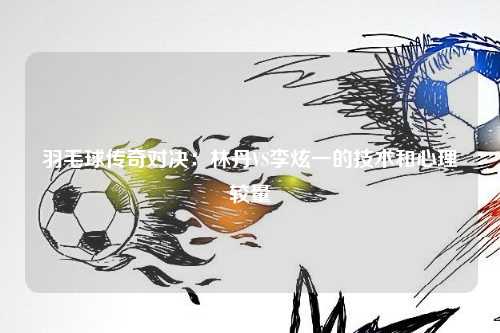 羽毛球传奇对决:林丹VS李炫一的技术和心理较量