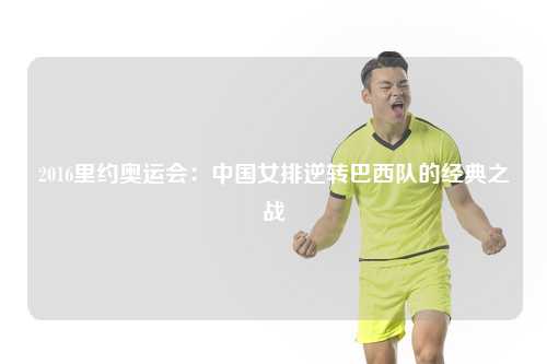 2016里约奥运会:中国女排逆转巴西队的经典之战