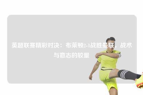 英超联赛精彩对决:布莱顿2-1战胜曼联,战术与意志的较量