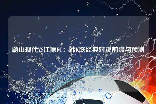 蔚山现代VS江原FC:韩K联经典对决前瞻与预测