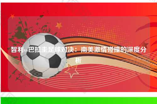 智利vs巴拉圭足球对决：南美激情碰撞的深度分析