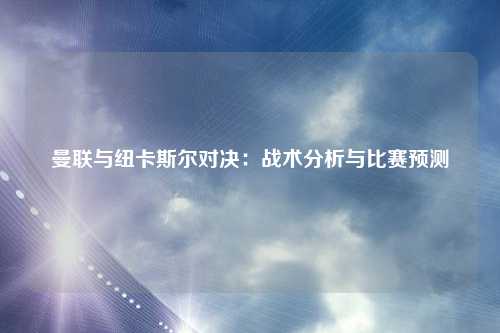 曼联与纽卡斯尔对决:战术分析与比赛预测