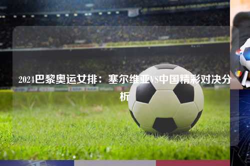 2024巴黎奥运女排：塞尔维亚VS中国精彩对决分析