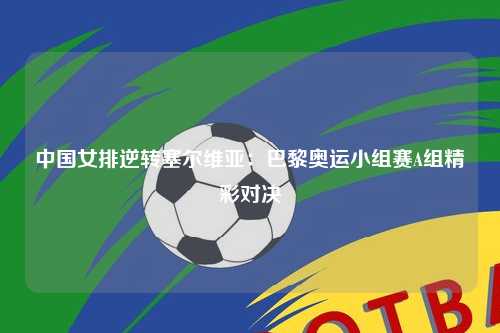 中国女排逆转塞尔维亚：巴黎奥运小组赛A组精彩对决