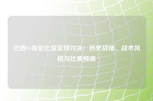 巴西VS哥伦比亚足球对决:历史战绩、战术风格与比赛预测