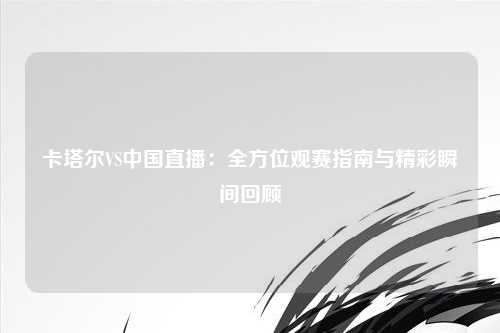 卡塔尔VS中国直播：全方位观赛指南与精彩瞬间回顾