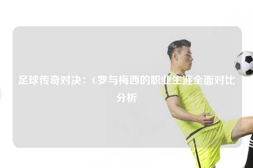 足球传奇对决：C罗与梅西的职业生涯全面对比分析