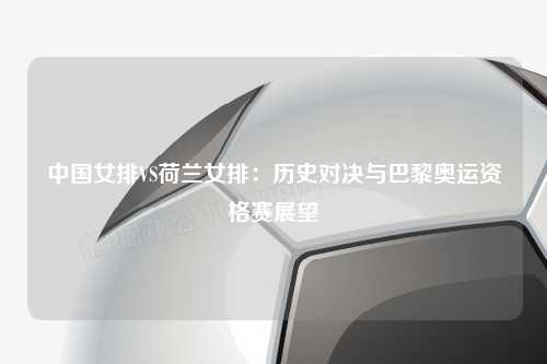 中国女排VS荷兰女排：历史对决与巴黎奥运资格赛展望