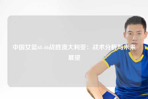 中国女篮68-66战胜澳大利亚：战术分析与未来展望