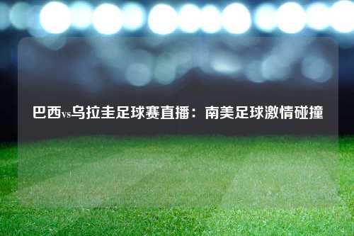 巴西vs乌拉圭足球赛直播：南美足球激情碰撞