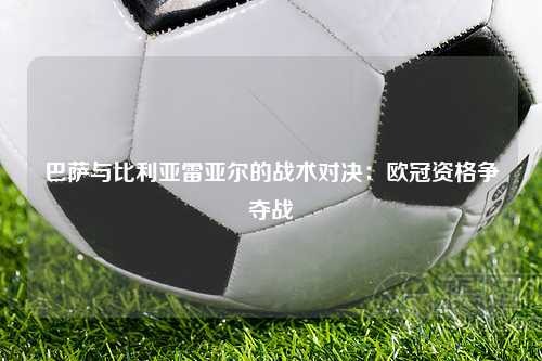 巴萨与比利亚雷亚尔的战术对决：欧冠资格争夺战