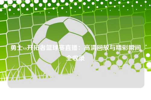 勇士vs开拓者篮球赛直播：高清回放与精彩瞬间全收录