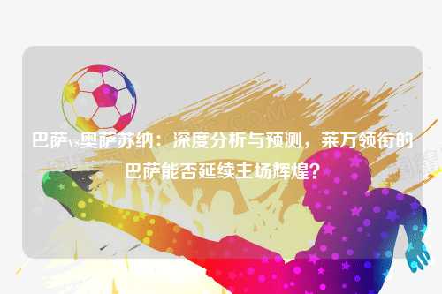 巴萨vs奥萨苏纳：深度分析与预测，莱万领衔的巴萨能否延续主场辉煌？