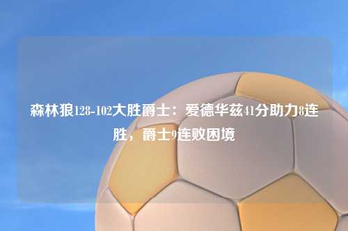 森林狼128-102大胜爵士：爱德华兹41分助力8连胜，爵士9连败困境