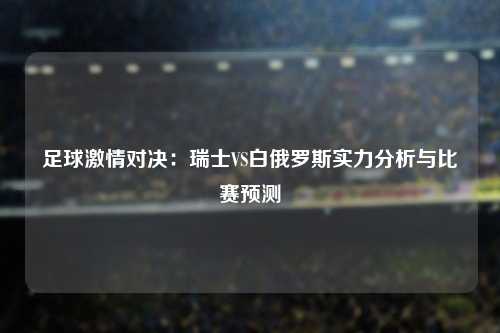 足球激情对决：瑞士VS白俄罗斯实力分析与比赛预测