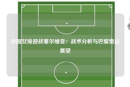 中国女排迎战塞尔维亚：战术分析与巴黎奥运展望