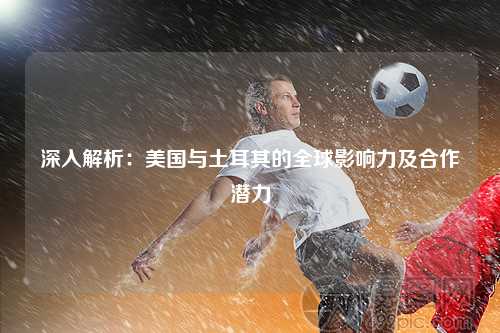 深入解析：美国与土耳其的全球影响力及合作潜力