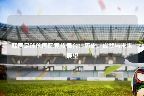 韩国足球的国际竞技舞台：历史、成就与未来展望