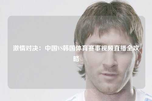激情对决：中国VS韩国体育赛事视频直播全攻略