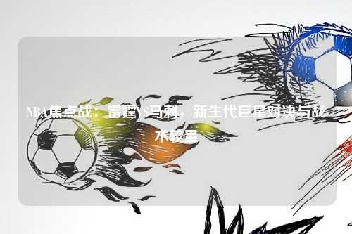 NBA焦点战：雷霆VS马刺，新生代巨星对决与战术较量