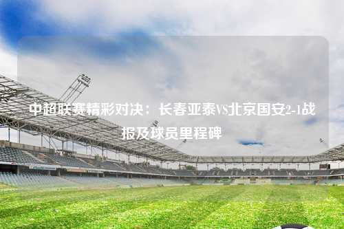 中超联赛精彩对决：长春亚泰VS北京国安2-1战报及球员里程碑