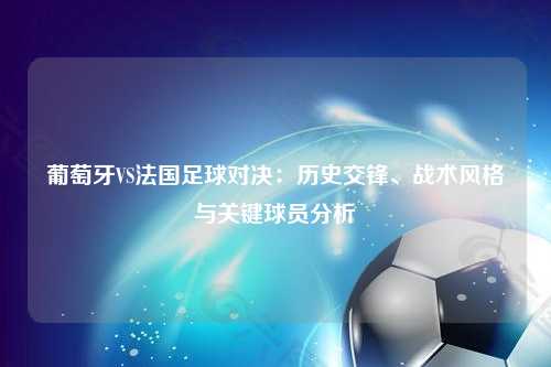 葡萄牙VS法国足球对决：历史交锋、战术风格与关键球员分析
