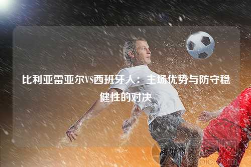 比利亚雷亚尔VS西班牙人：主场优势与防守稳健性的对决